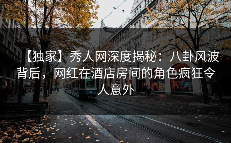 【独家】秀人网深度揭秘：八卦风波背后，网红在酒店房间的角色疯狂令人意外