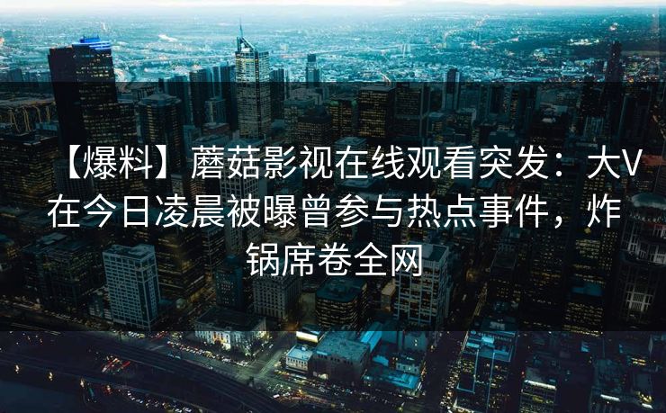 【爆料】蘑菇影视在线观看突发：大V在今日凌晨被曝曾参与热点事件，炸锅席卷全网