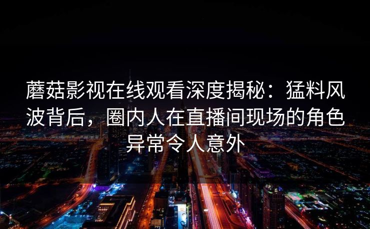 蘑菇影视在线观看深度揭秘：猛料风波背后，圈内人在直播间现场的角色异常令人意外