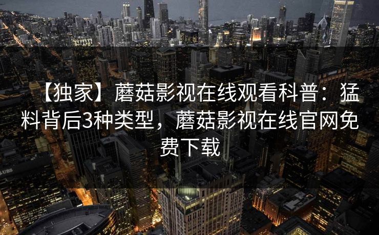 【独家】蘑菇影视在线观看科普：猛料背后3种类型，蘑菇影视在线官网免费下载