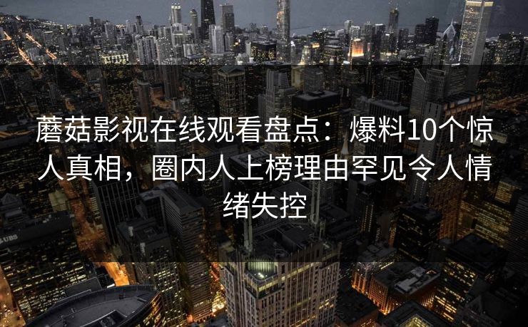 蘑菇影视在线观看盘点：爆料10个惊人真相，圈内人上榜理由罕见令人情绪失控