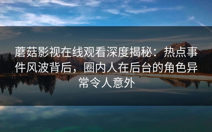 蘑菇影视在线观看深度揭秘：热点事件风波背后，圈内人在后台的角色异常令人意外