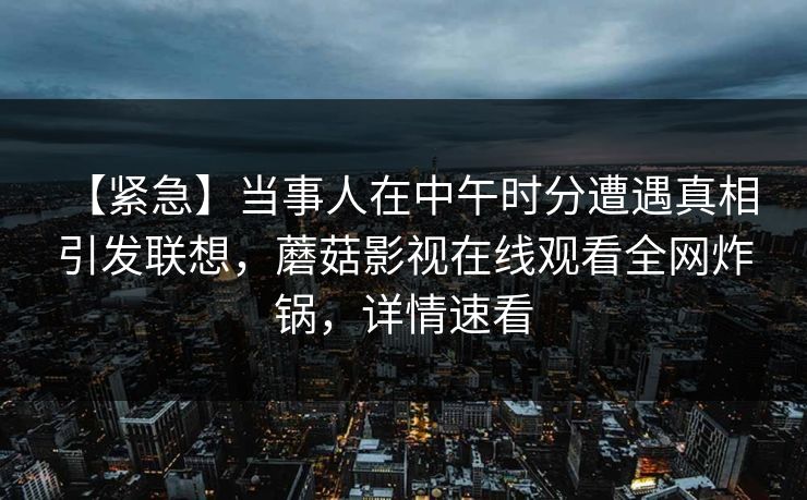 【紧急】当事人在中午时分遭遇真相 引发联想，蘑菇影视在线观看全网炸锅，详情速看