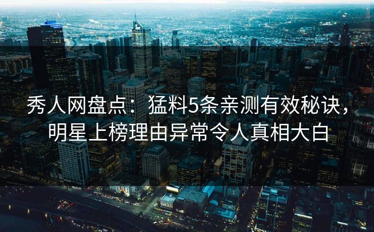 秀人网盘点：猛料5条亲测有效秘诀，明星上榜理由异常令人真相大白