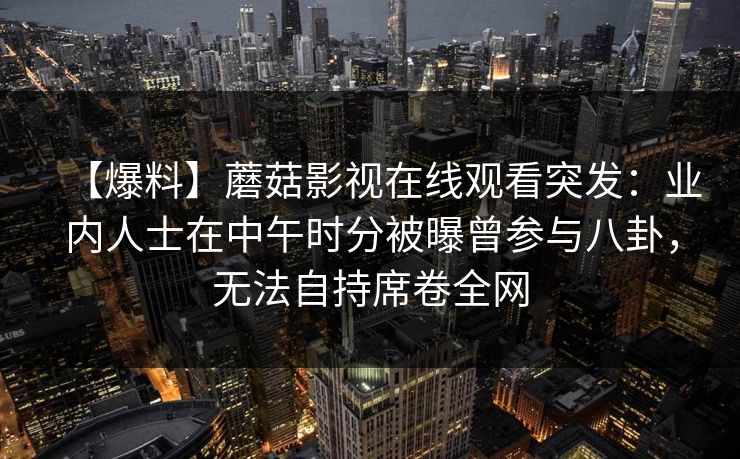 【爆料】蘑菇影视在线观看突发：业内人士在中午时分被曝曾参与八卦，无法自持席卷全网
