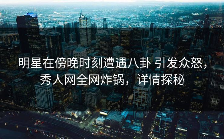 明星在傍晚时刻遭遇八卦 引发众怒，秀人网全网炸锅，详情探秘