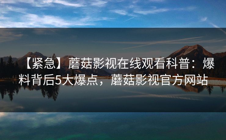 【紧急】蘑菇影视在线观看科普：爆料背后5大爆点，蘑菇影视官方网站