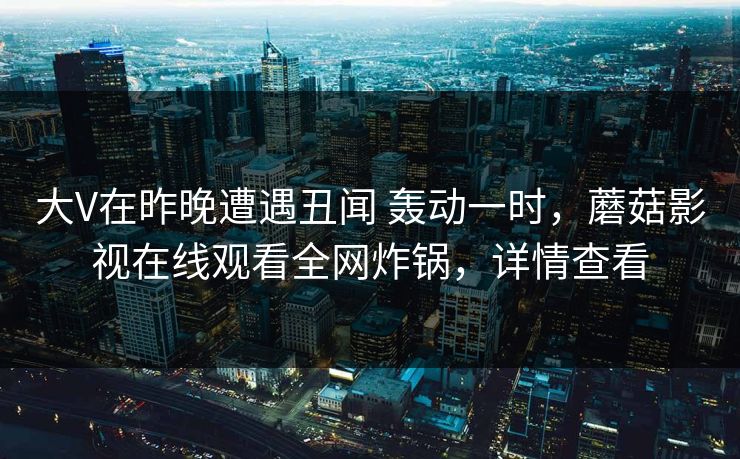 大V在昨晚遭遇丑闻 轰动一时，蘑菇影视在线观看全网炸锅，详情查看