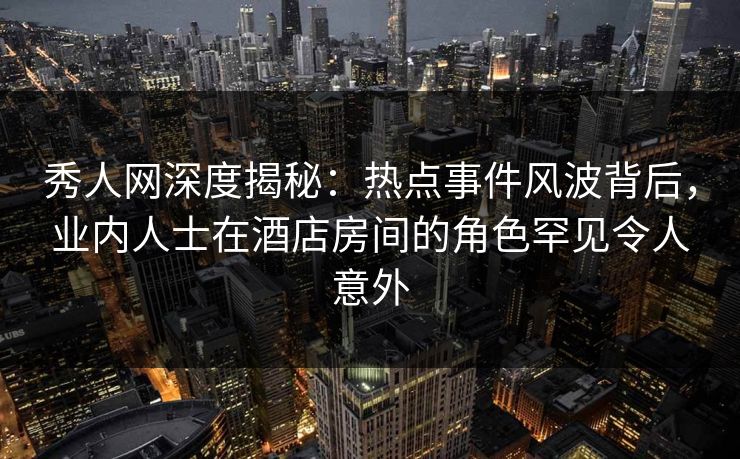 秀人网深度揭秘：热点事件风波背后，业内人士在酒店房间的角色罕见令人意外