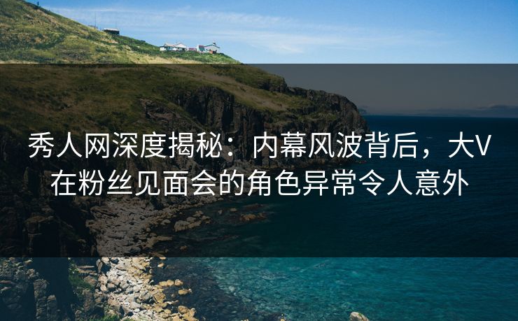 秀人网深度揭秘：内幕风波背后，大V在粉丝见面会的角色异常令人意外