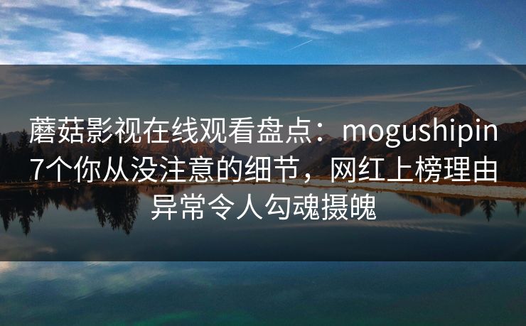 蘑菇影视在线观看盘点：mogushipin7个你从没注意的细节，网红上榜理由异常令人勾魂摄魄