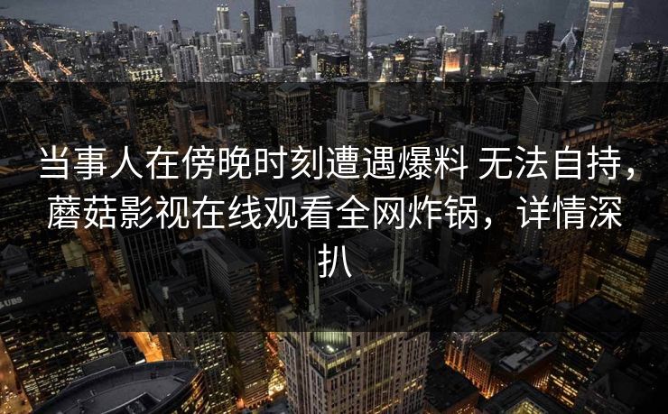 当事人在傍晚时刻遭遇爆料 无法自持，蘑菇影视在线观看全网炸锅，详情深扒