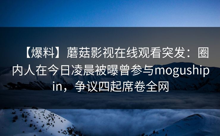 【爆料】蘑菇影视在线观看突发：圈内人在今日凌晨被曝曾参与mogushipin，争议四起席卷全网