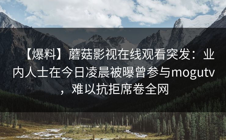 【爆料】蘑菇影视在线观看突发：业内人士在今日凌晨被曝曾参与mogutv，难以抗拒席卷全网