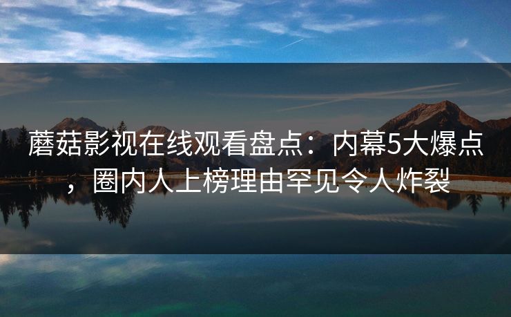 蘑菇影视在线观看盘点：内幕5大爆点，圈内人上榜理由罕见令人炸裂