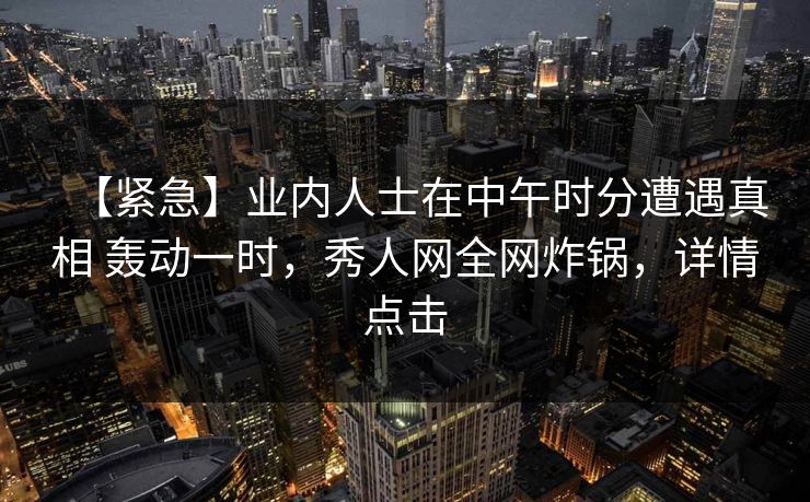 【紧急】业内人士在中午时分遭遇真相 轰动一时，秀人网全网炸锅，详情点击