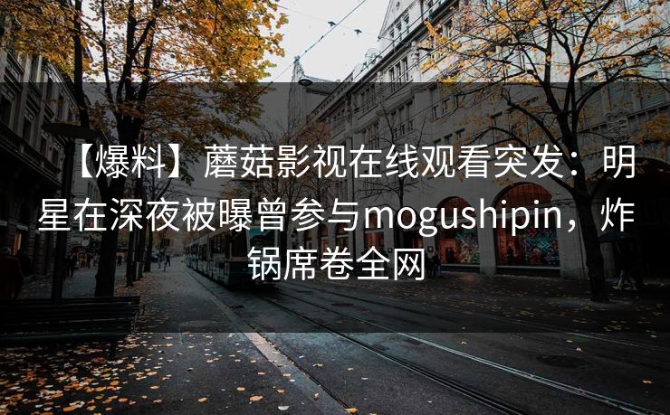 【爆料】蘑菇影视在线观看突发：明星在深夜被曝曾参与mogushipin，炸锅席卷全网