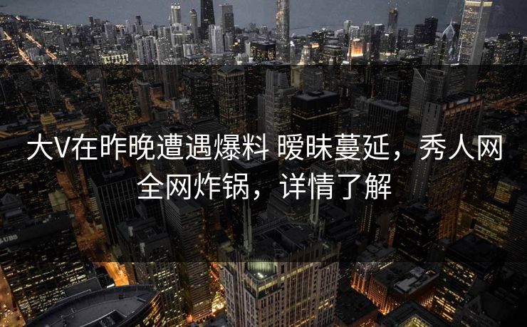 大V在昨晚遭遇爆料 暧昧蔓延，秀人网全网炸锅，详情了解
