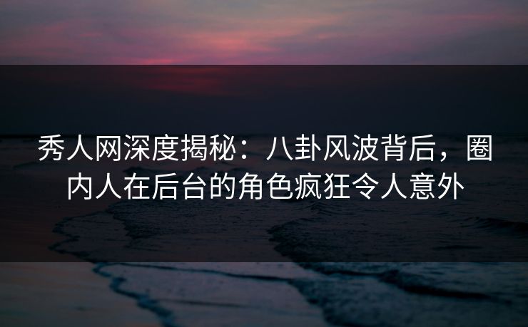 秀人网深度揭秘：八卦风波背后，圈内人在后台的角色疯狂令人意外