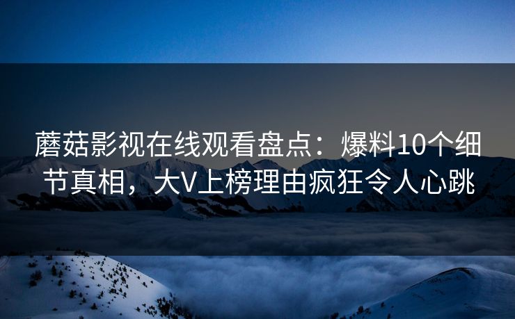 蘑菇影视在线观看盘点：爆料10个细节真相，大V上榜理由疯狂令人心跳