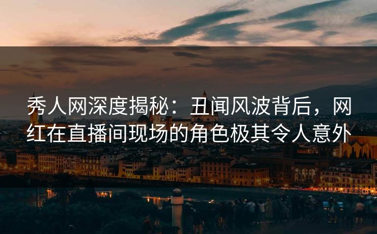 秀人网深度揭秘：丑闻风波背后，网红在直播间现场的角色极其令人意外