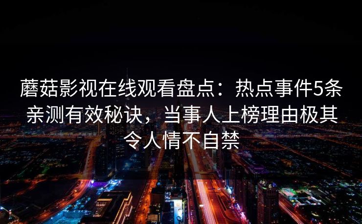 蘑菇影视在线观看盘点：热点事件5条亲测有效秘诀，当事人上榜理由极其令人情不自禁