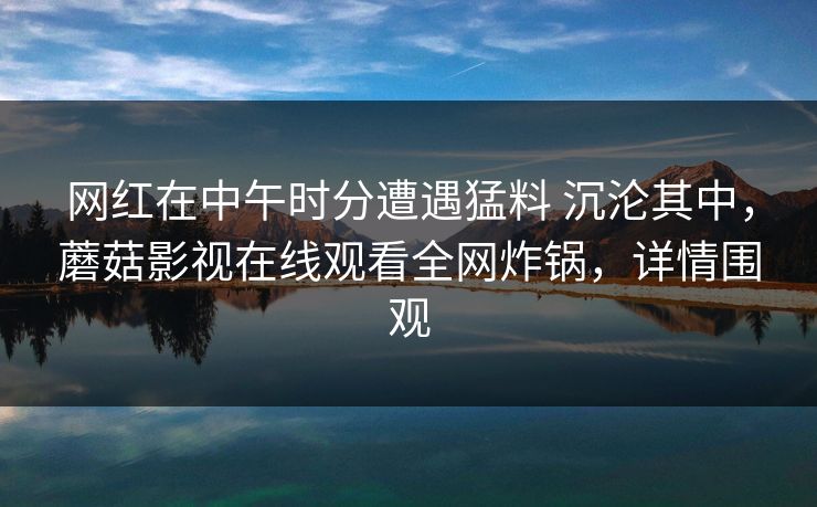 网红在中午时分遭遇猛料 沉沦其中，蘑菇影视在线观看全网炸锅，详情围观