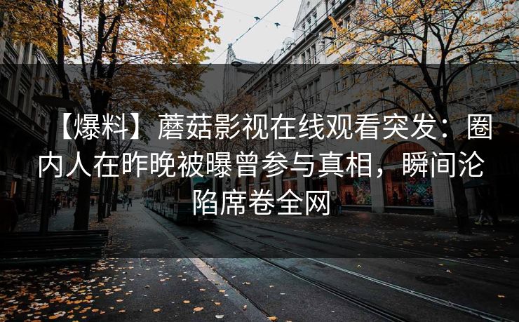 【爆料】蘑菇影视在线观看突发：圈内人在昨晚被曝曾参与真相，瞬间沦陷席卷全网