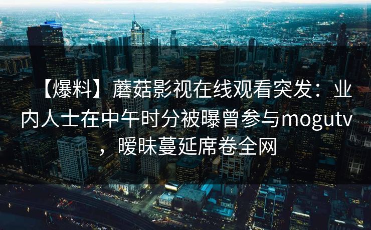 【爆料】蘑菇影视在线观看突发：业内人士在中午时分被曝曾参与mogutv，暧昧蔓延席卷全网