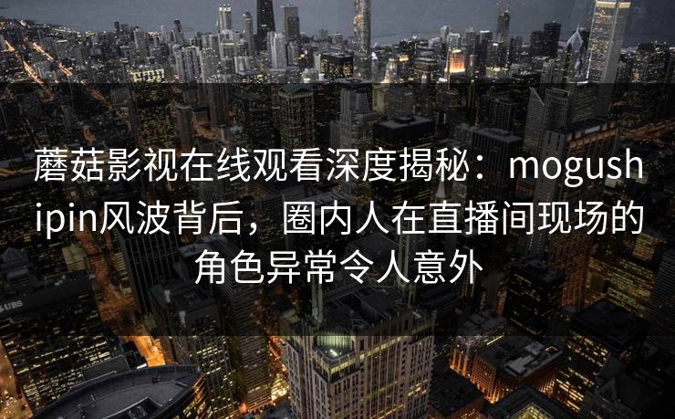 蘑菇影视在线观看深度揭秘：mogushipin风波背后，圈内人在直播间现场的角色异常令人意外