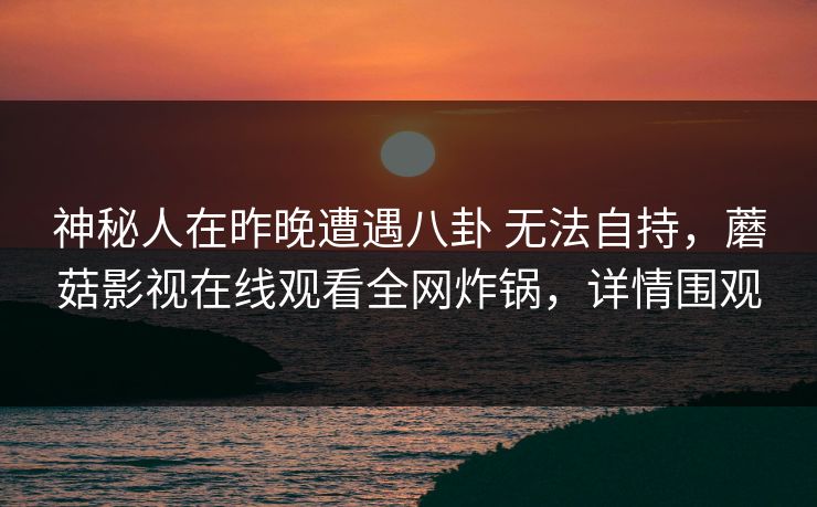 神秘人在昨晚遭遇八卦 无法自持，蘑菇影视在线观看全网炸锅，详情围观