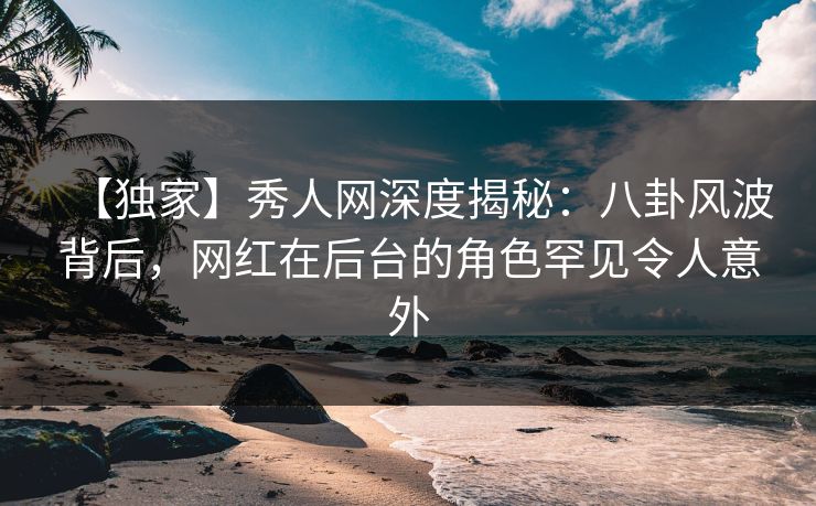【独家】秀人网深度揭秘：八卦风波背后，网红在后台的角色罕见令人意外