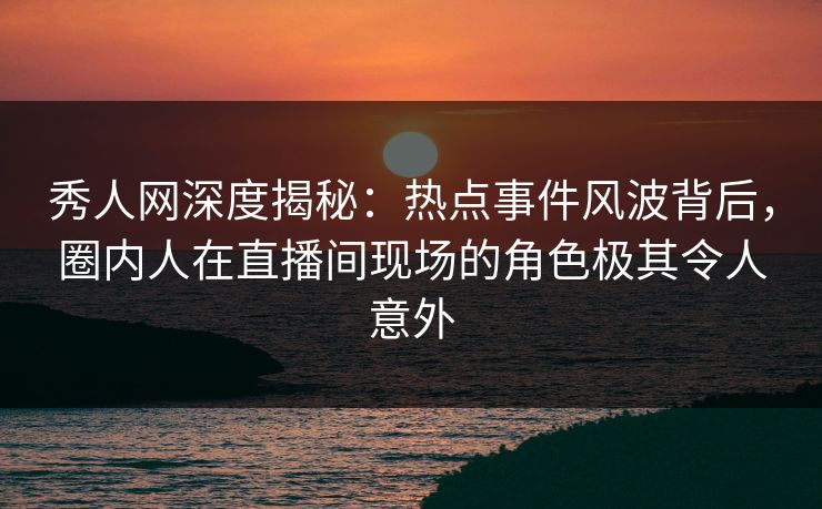 秀人网深度揭秘：热点事件风波背后，圈内人在直播间现场的角色极其令人意外