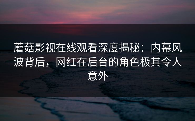 蘑菇影视在线观看深度揭秘：内幕风波背后，网红在后台的角色极其令人意外