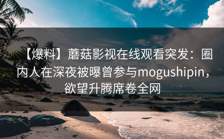 【爆料】蘑菇影视在线观看突发：圈内人在深夜被曝曾参与mogushipin，欲望升腾席卷全网