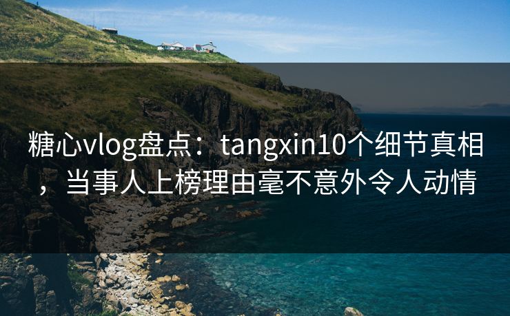 糖心vlog盘点：tangxin10个细节真相，当事人上榜理由毫不意外令人动情
