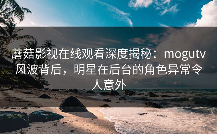 蘑菇影视在线观看深度揭秘：mogutv风波背后，明星在后台的角色异常令人意外