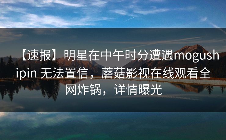 【速报】明星在中午时分遭遇mogushipin 无法置信，蘑菇影视在线观看全网炸锅，详情曝光