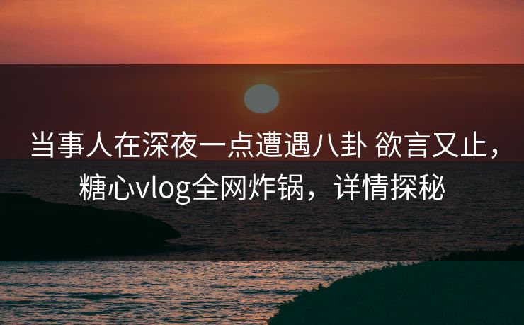 当事人在深夜一点遭遇八卦 欲言又止，糖心vlog全网炸锅，详情探秘
