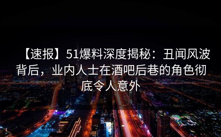 【速报】51爆料深度揭秘：丑闻风波背后，业内人士在酒吧后巷的角色彻底令人意外