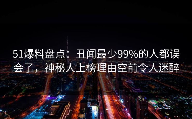 51爆料盘点：丑闻最少99%的人都误会了，神秘人上榜理由空前令人迷醉