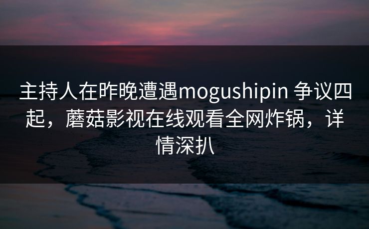 主持人在昨晚遭遇mogushipin 争议四起，蘑菇影视在线观看全网炸锅，详情深扒