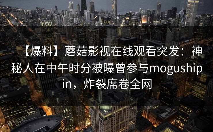 【爆料】蘑菇影视在线观看突发：神秘人在中午时分被曝曾参与mogushipin，炸裂席卷全网