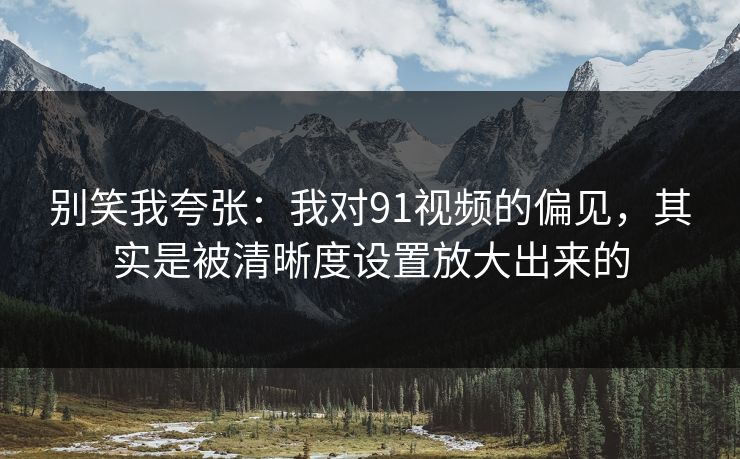 别笑我夸张：我对91视频的偏见，其实是被清晰度设置放大出来的