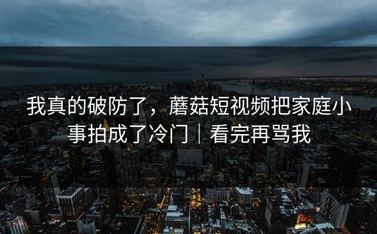 我真的破防了，蘑菇短视频把家庭小事拍成了冷门｜看完再骂我