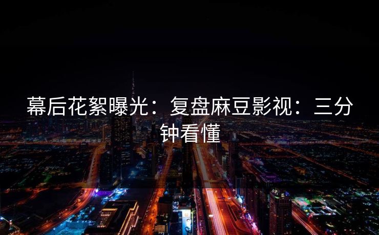 幕后花絮曝光：复盘麻豆影视：三分钟看懂
