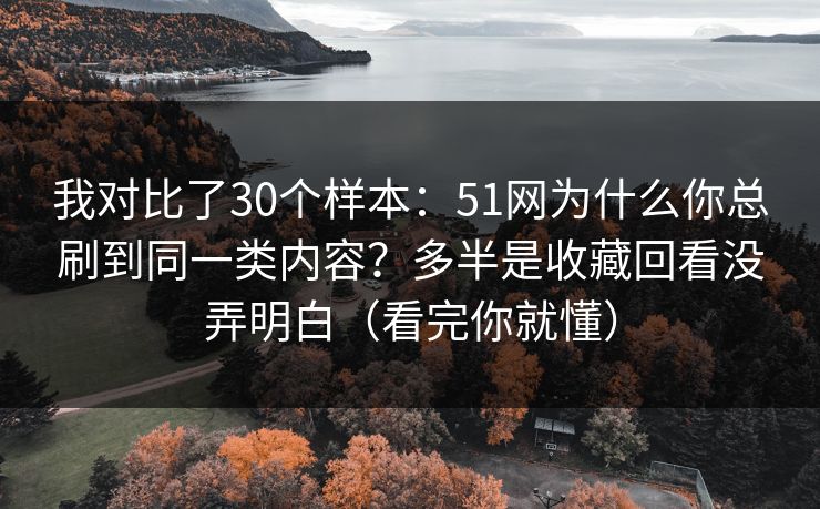 我对比了30个样本：51网为什么你总刷到同一类内容？多半是收藏回看没弄明白（看完你就懂）