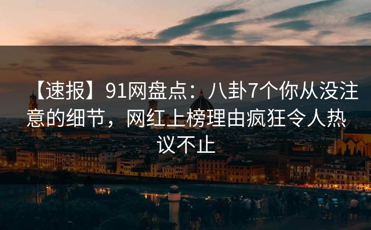 【速报】91网盘点：八卦7个你从没注意的细节，网红上榜理由疯狂令人热议不止