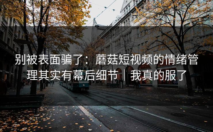 别被表面骗了：蘑菇短视频的情绪管理其实有幕后细节｜我真的服了