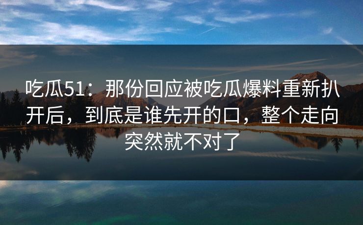 吃瓜51：那份回应被吃瓜爆料重新扒开后，到底是谁先开的口，整个走向突然就不对了
